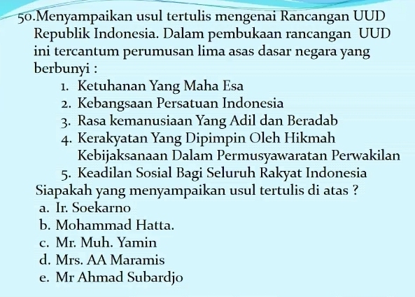 Menyampaikan usul tertulis mengenai Rancangan UUD
Republik Indonesia. Dalam pembukaan rancangan UUD
ini tercantum perumusan lima asas dasar negara yang
berbunyi :
1. Ketuhanan Yang Maha Esa
2. Kebangsaan Persatuan Indonesia
3. Rasa kemanusiaan Yang Adil dan Beradab
4. Kerakyatan Yang Dipimpin Oleh Hikmah
Kebijaksanaan Dalam Permusyawaratan Perwakilan
5. Keadilan Sosial Bagi Seluruh Rakyat Indonesia
Siapakah yang menyampaikan usul tertulis di atas ?
a. Ir. Soekarno
b. Mohammad Hatta.
c. Mr. Muh. Yamin
d. Mrs. AA Maramis
e. Mr Ahmad Subardjo