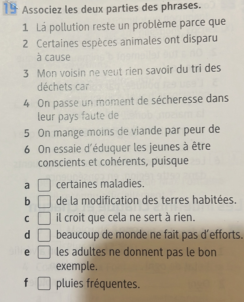 Associez les deux parties des phrases.
1 Lá pollution reste un problème parce que
2 Certaines espèces animales ont disparu
à cause
3 Mon voisin ne veut rien savoir du tri des
déchets car
4 On passe un moment de sécheresse dans
leur pays faute de
5 On mange moins de viande par peur de
6 On essaie d'éduquer les jeunes à être
conscients et cohérents, puisque
a certaines maladies.
b de la modification des terres habitées.
C il croit que cela ne sert à rien.
d beaucoup de monde ne fait pas d’efforts.
e les adultes ne donnent pas le bon
exemple.
f pluies fréquentes.