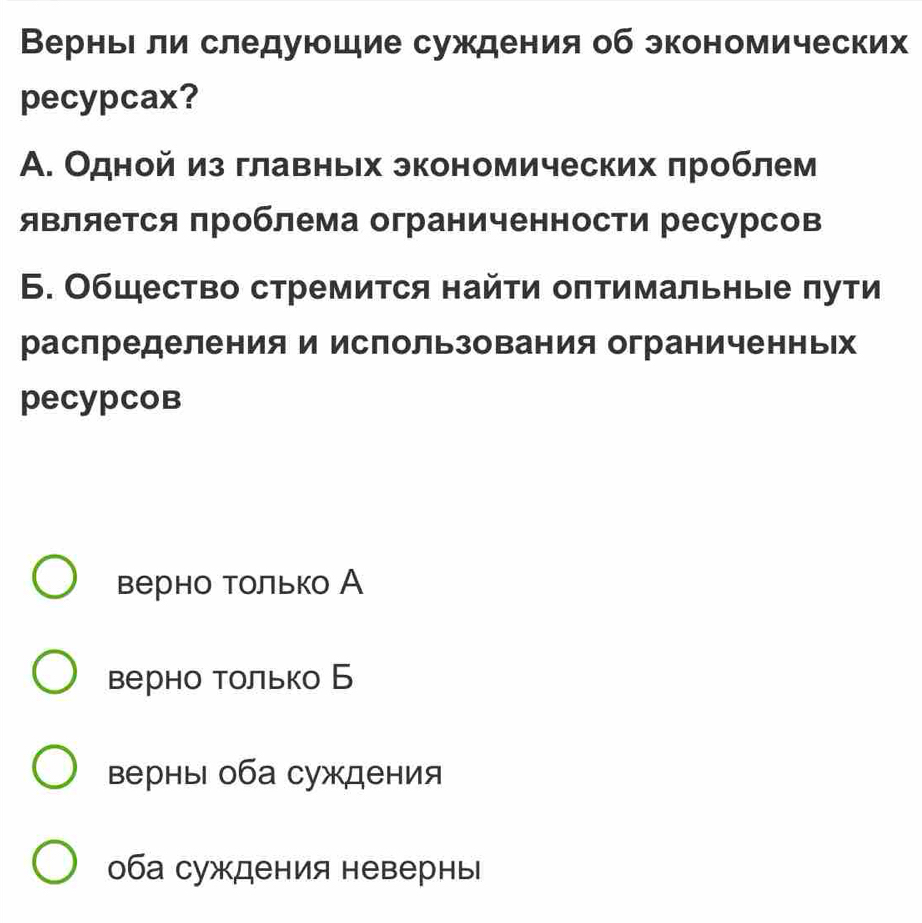 Верньι ли следуюшие суждения об экономических
pecypcax?
А. Одной из главньх экономических πроблем
является проблема ограниченности ресурсов
Б. Общество стремится найτи оπтимальны е πути
распределения и использования ограниченньΙх
pеcypCов
верно только А
верно только Б
верны оба суждения
оба суждения невернь