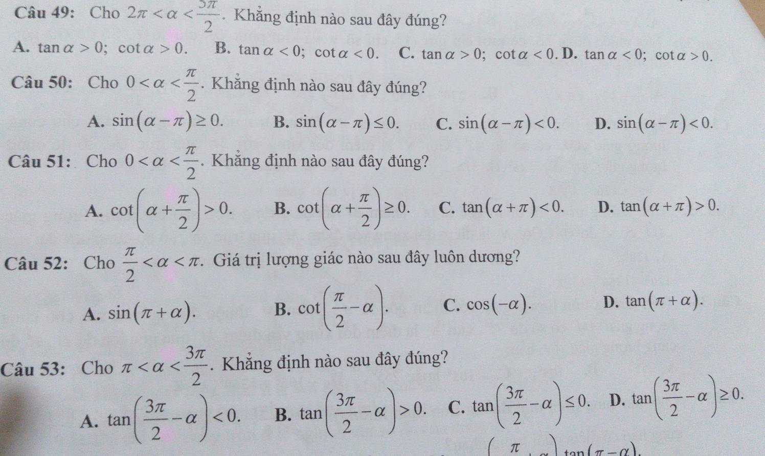 Cho 2π . Khẳng định nào sau đây đúng?
A. tan alpha >0; cot alpha >0. B. tan alpha <0</tex>; cot alpha <0</tex>. C. tan alpha >0; cot alpha <0.1 D. tan alpha <0</tex> ; cot alpha >0. 
Câu 50: Cho 0 . Khẳng định nào sau đây đúng?
A. sin (alpha -π )≥ 0. B. sin (alpha -π )≤ 0. C. sin (alpha -π )<0</tex>. D. sin (alpha -π )<0</tex>. 
Câu 51:Cho 0 . Khăng định nào sau đây đúng?
A. cot (alpha + π /2 )>0. B. cot (alpha + π /2 )≥ 0. C. tan (alpha +π )<0</tex>. D. tan (alpha +π )>0. 
Câu 52: Cho  π /2  1. Giá trị lượng giác nào sau đây luôn dương?
A. sin (π +alpha ).
B. cot ( π /2 -alpha ). C. cos (-alpha ). D. tan (π +alpha ). 
Câu 53: Cho π . Khẳng định nào sau đây đúng?
A. tan ( 3π /2 -alpha )<0</tex>. B. tan ( 3π /2 -alpha )>0. C. tan ( 3π /2 -alpha )≤ 0. D. tan ( 3π /2 -alpha )≥ 0.
(π )tan (π -alpha ).