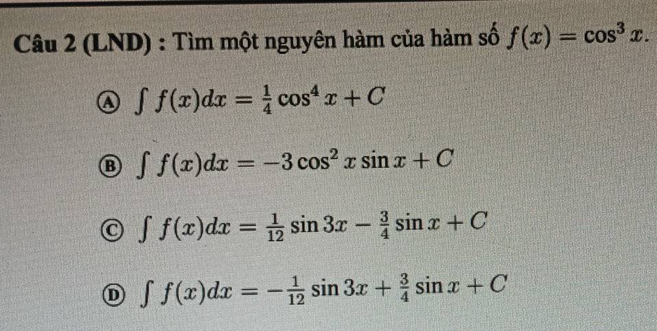 (LND) : Tìm một nguyên hàm của hàm số f(x)=cos^3x.
a ∈t f(x)dx= 1/4 cos^4x+C
B ∈t f(x)dx=-3cos^2xsin x+C
∈t f(x)dx= 1/12 sin 3x- 3/4 sin x+C
∈t f(x)dx=- 1/12 sin 3x+ 3/4 sin x+C