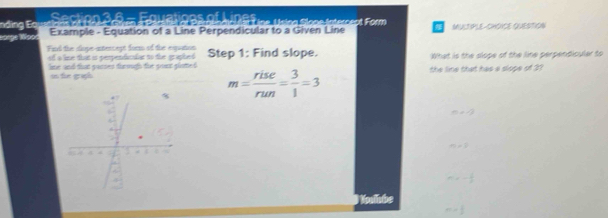 Equations of Lines ena lone internect Form 
nding Eạ Example - Equation of a Line Perpendicular to a Given Line MULTPLE-CHOICE QUESTION
large lpo
Fn the sope-antercest form of the equation
of a line that is perpendicalar to the graphed Step 1: Find slope. What is the slope of the line perpendicular to
lme and that parses through the pont gloted. the line that has a slope of 21
in te graph
m= rise/run = 3/1 =3
n=-2
m=3
m=- 1/2 
M hbe
m= 1/2 