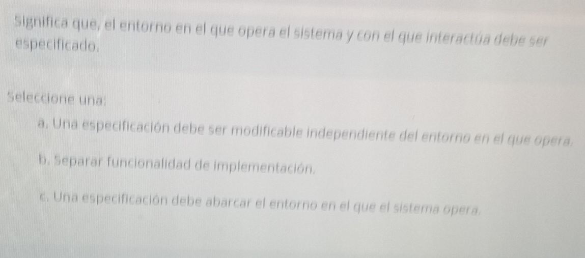 Significa que, el entorno en el que opera el sistema y con el que interactúa debe ser
especificado.
Seleccione una:
a. Una especificación debe ser modificable independiente del entorno en el que opera.
b. Separar funcionalidad de implementación.
c. Una especificación debe abarcar el entorno en el que el sistema opera.