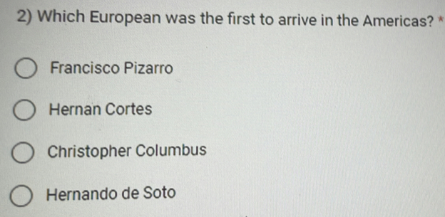 Which European was the first to arrive in the Americas? *
Francisco Pizarro
Hernan Cortes
Christopher Columbus
Hernando de Soto