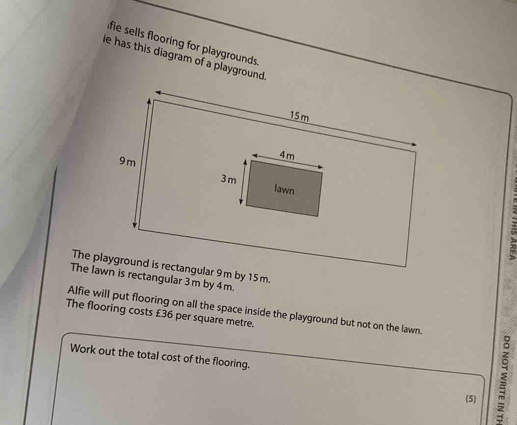 fie sells flooring for playgrounds . 
le has this diagram of a playground. 
、 
The playground is rectangular 9m by 15m. 
The lawn is rectangular 3m by 4m. 
Alfie will put flooring on all the space inside the playground but not on the lawn. 
The flooring costs £36 per square metre. 
Work out the total cost of the flooring. 
(5) 
;