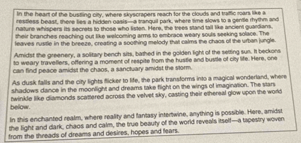 In the heart of the bustling city, where skyscrapers reach for the clouds and traffic roars like a 
restless beast, there lies a hidden oasis-a tranquil park, where time slows to a gentle rhythm and 
nature whispers its secrets to those who listen. Here, the trees stand tall like ancient guardians, 
their branches reaching out like welcoming arms to embrace weary souls seeking solace. The 
leaves rustle in the breeze, creating a soothing melody that calms the chaos of the urban jungle. 
Amidst the greenery, a solitary bench sits, bathed in the golden light of the setting sun. It beckons 
to weary travellers, offering a moment of respite from the hustle and bustle of city life. Here, one 
can find peace amidst the chaos, a sanctuary amidst the storm. 
As dusk falls and the city lights flicker to life, the park transforms into a magical wonderland, where 
shadows dance in the moonlight and dreams take flight on the wings of imagination. The stars 
twinkle like diamonds scattered across the velvet sky, casting their ethereal glow upon the world 
below. 
In this enchanted realm, where reality and fantasy intertwine, anything is possible. Here, amidst 
the light and dark, chaos and calm, the true beauty of the world reveals itself-a tapestry woven 
from the threads of dreams and desires, hopes and fears.