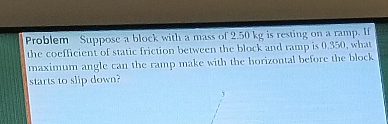 Problem Suppose a block with a mass of 2.50 kg is resting on a ramp. If 
the coefficient of static friction between the block and ramp is 0.350, what 
maximum angle can the ramp make with the horizontal before the block 
starts to slip down?