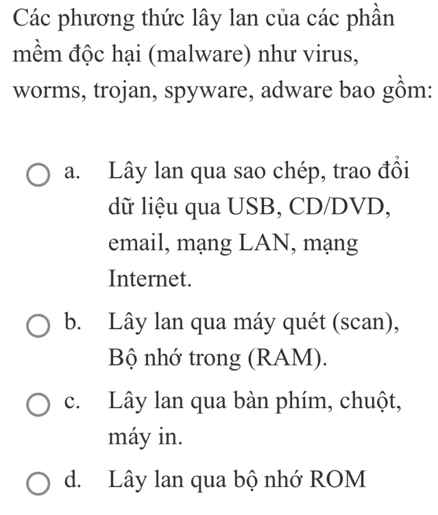 Các phương thức lây lan của các phần
mềm độc hại (malware) như virus,
worms, trojan, spyware, adware bao gồm:
a. Lây lan qua sao chép, trao đồi
dữ liệu qua USB, CD/DVD,
email, mạng LAN, mạng
Internet.
b. Lây lan qua máy quét (scan),
Bộ nhớ trong (RAM).
c. Lây lan qua bàn phím, chuột,
máy in.
d. Lây lan qua bộ nhớ ROM