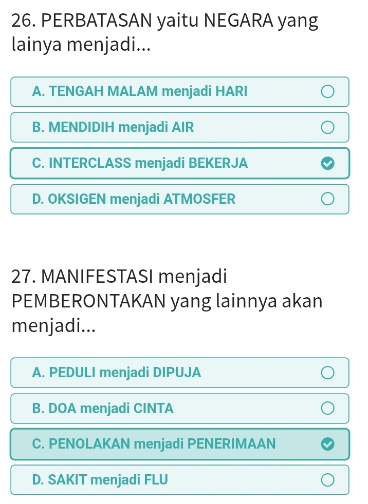 PERBATASAN yaitu NEGARA yang
lainya menjadi...
A. TENGAH MALAM menjadi HARI
B. MENDIDIH menjadi AIR
C. INTERCLASS menjadi BEKERJA
D. OKSIGEN menjadi ATMOSFER
27. MANIFESTASI menjadi
PEMBERONTAKAN yang lainnya akan
menjadi...
A. PEDULI menjadi DIPUJA
B. DOA menjadi CINTA
C. PENOLAKAN menjadi PENERIMAAN
D. SAKIT menjadi FLU