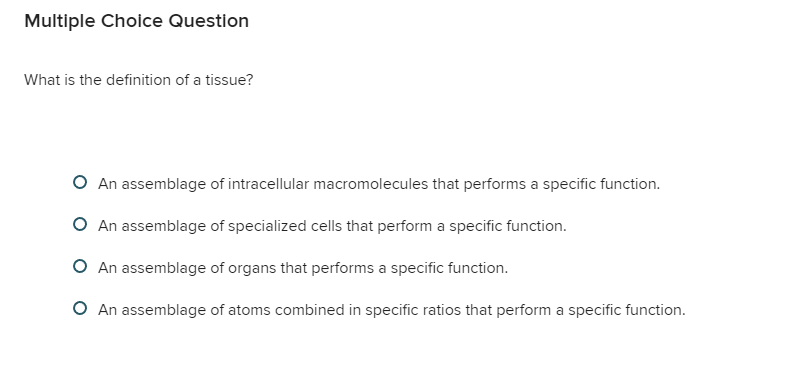 Question
What is the definition of a tissue?
An assemblage of intracellular macromolecules that performs a specific function.
An assemblage of specialized cells that perform a specific function.
An assemblage of organs that performs a specific function.
An assemblage of atoms combined in specific ratios that perform a specific function.