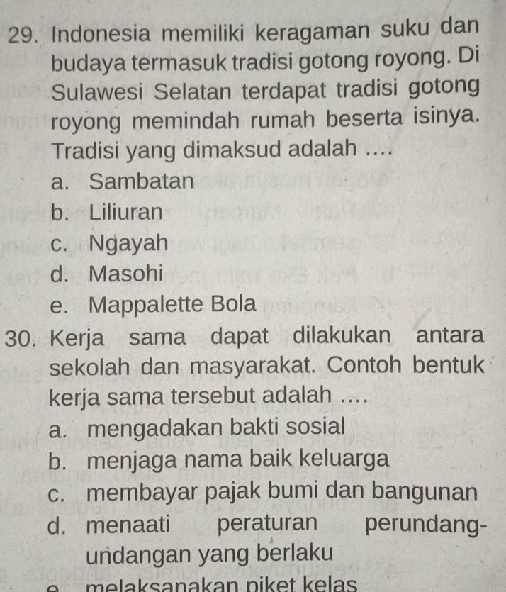 Indonesia memiliki keragaman suku dan
budaya termasuk tradisi gotong royong. Di
Sulawesi Selatan terdapat tradisi gotong
royong memindah rumah beserta isinya.
Tradisi yang dimaksud adalah ....
a. Sambatan
b. Liliuran
c. Ngayah
d. Masohi
e. Mappalette Bola
30. Kerja sama dapat dilakukan antara
sekolah dan masyarakat. Contoh bentuk
kerja sama tersebut adalah ....
a. mengadakan bakti sosial
b. menjaga nama baik keluarga
c. membayar pajak bumi dan bangunan
d. menaati peraturan perundang-
undangan yang berlaku
e m e laksanakan niket kelas