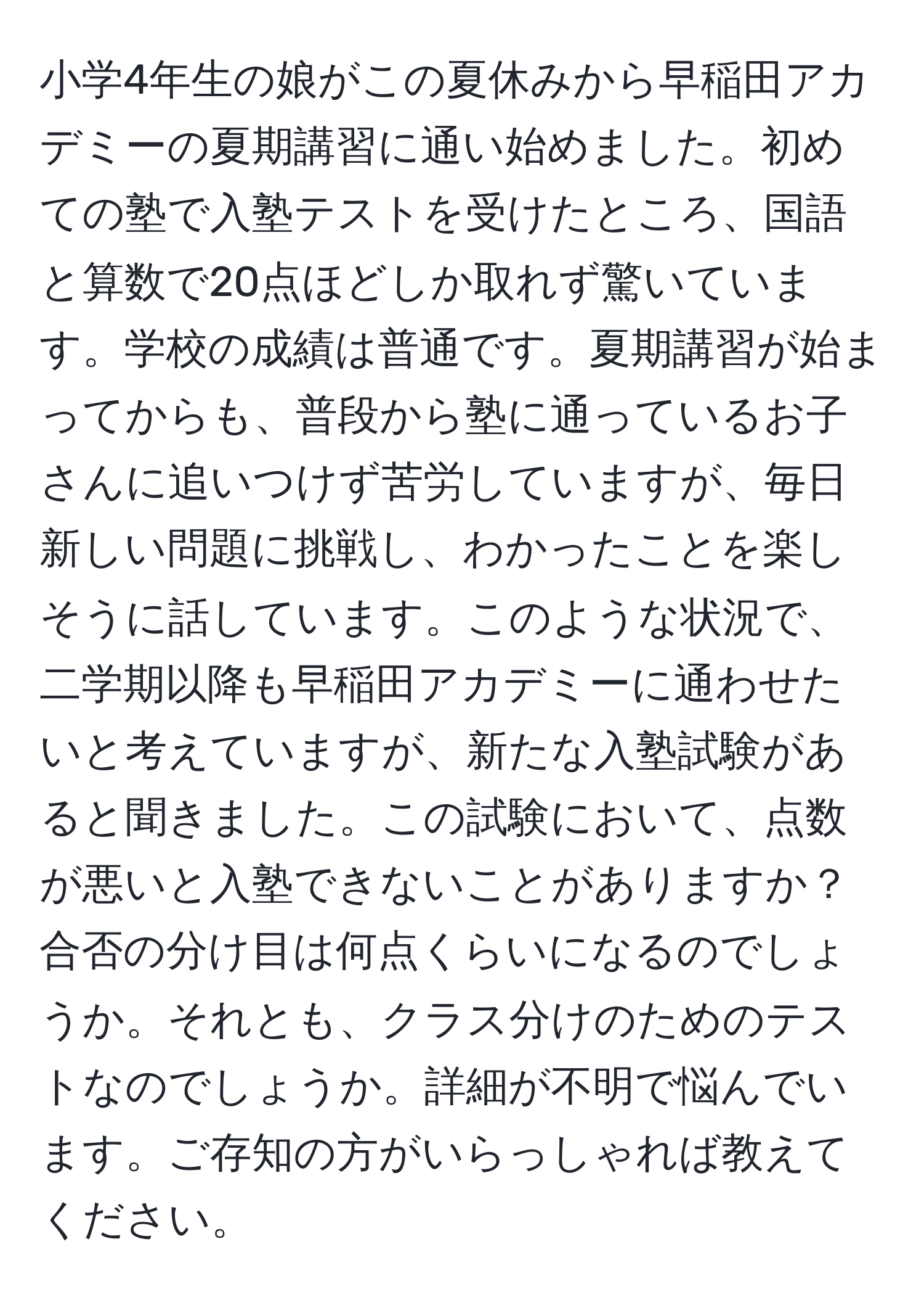 小学4年生の娘がこの夏休みから早稲田アカデミーの夏期講習に通い始めました。初めての塾で入塾テストを受けたところ、国語と算数で20点ほどしか取れず驚いています。学校の成績は普通です。夏期講習が始まってからも、普段から塾に通っているお子さんに追いつけず苦労していますが、毎日新しい問題に挑戦し、わかったことを楽しそうに話しています。このような状況で、二学期以降も早稲田アカデミーに通わせたいと考えていますが、新たな入塾試験があると聞きました。この試験において、点数が悪いと入塾できないことがありますか？合否の分け目は何点くらいになるのでしょうか。それとも、クラス分けのためのテストなのでしょうか。詳細が不明で悩んでいます。ご存知の方がいらっしゃれば教えてください。