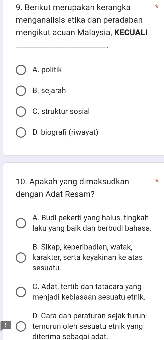 Berikut merupakan kerangka
menganalisis etika dan peradaban
mengikut acuan Malaysia, KECUALI
_`.
A. politik
B. sejarah
C. struktur sosial
D. biografı (riwayat)
10. Apakah yang dimaksudkan *
dengan Adat Resam?
A. Budi pekerti yang halus, tingkah
laku yang baik dan berbudi bahasa.
B. Sikap, keperibadian, watak,
karakter, serta keyakinan ke atas
sesuatu.
C. Adat, tertib dan tatacara yang
menjadi kebiasaan sesuatu etnik.
D. Cara dan peraturan sejak turun-
! temurun oleh sesuatu etnik yang
diterima sebagai adat.