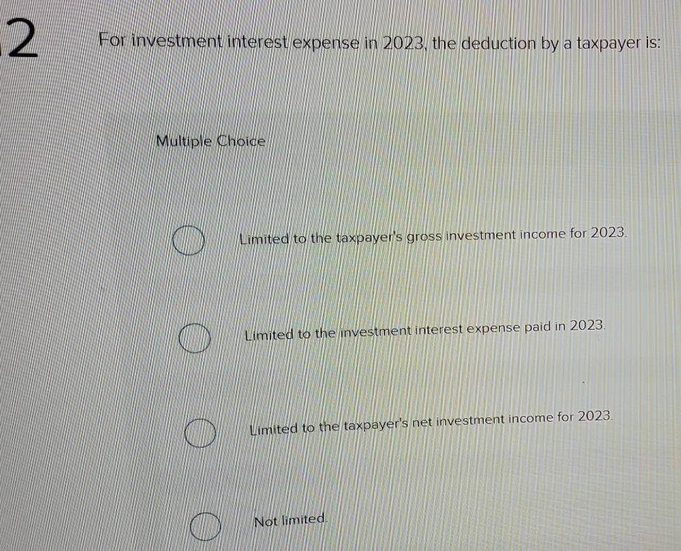 For investment interest expense in 2023, the deduction by a taxpayer is:
Multiple Choice
Limited to the taxpayer's gross investment income for 2023.
Limited to the investment interest expense paid in 2023.
Limited to the taxpayer's net investment income for 2023.
Not limited.