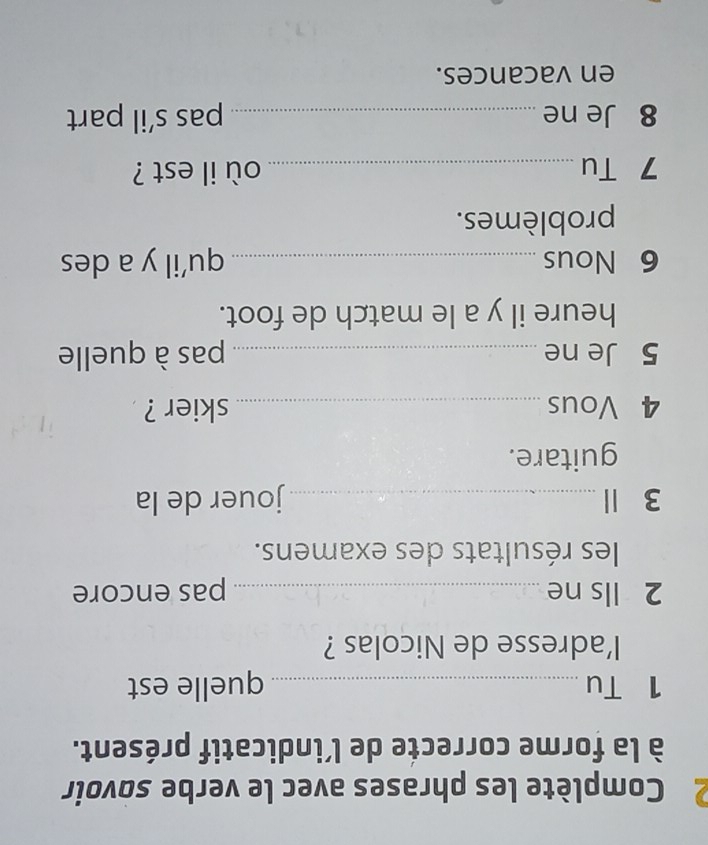 Complète les phrases avec le verbe sovoir 
à la forme correcte de l’indicatif présent. 
1 Tu _quelle est 
l'adresse de Nicolas ? 
2 lls ne _pas encore 
les résultats des examens. 
3 Ⅱ _jouer de la 
guitare. 
4 Vous _skier ? 
5 Je ne _pas à quelle 
heure il y a le match de foot. 
6 Nous _qu’il y a des 
problèmes. 
7 Tu _où il est ? 
8 Je ne_ pas s’il part 
en vacances.