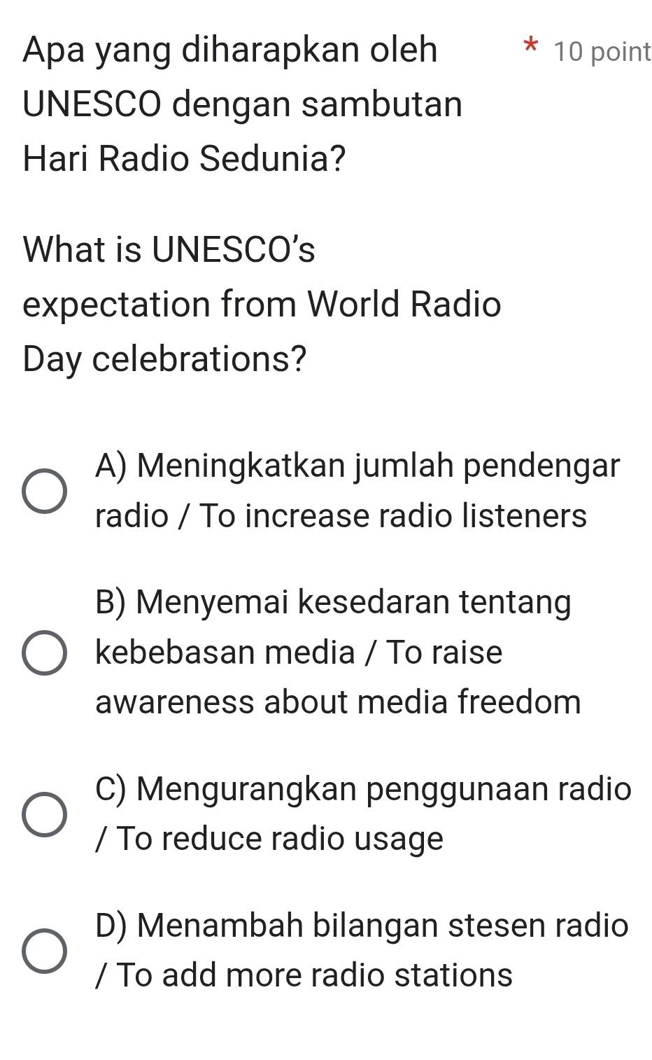 Apa yang diharapkan oleh 10 point
UNESCO dengan sambutan
Hari Radio Sedunia?
What is UNESCO's
expectation from World Radio
Day celebrations?
A) Meningkatkan jumlah pendengar
radio / To increase radio listeners
B) Menyemai kesedaran tentang
kebebasan media / To raise
awareness about media freedom
C) Mengurangkan penggunaan radio
/ To reduce radio usage
D) Menambah bilangan stesen radio
/ To add more radio stations