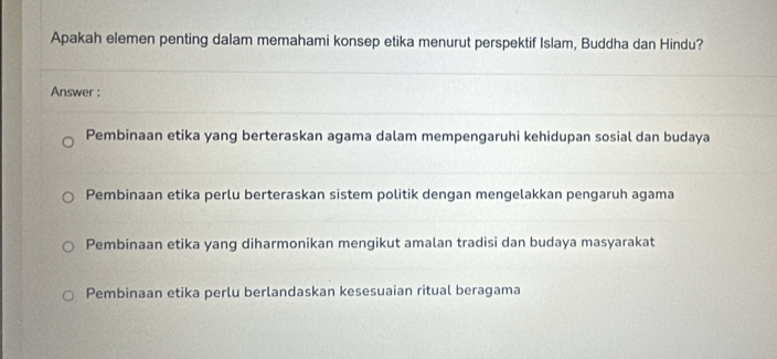 Apakah elemen penting dalam memahami konsep etika menurut perspektif Islam, Buddha dan Hindu?
Answer :
Pembinaan etika yang berteraskan agama dalam mempengaruhi kehidupan sosial dan budaya
Pembinaan etika perlu berteraskan sistem politik dengan mengelakkan pengaruh agama
Pembinaan etika yang diharmonikan mengikut amalan tradisi dan budaya masyarakat
Pembinaan etika perlu berlandaskan kesesuaian ritual beragama