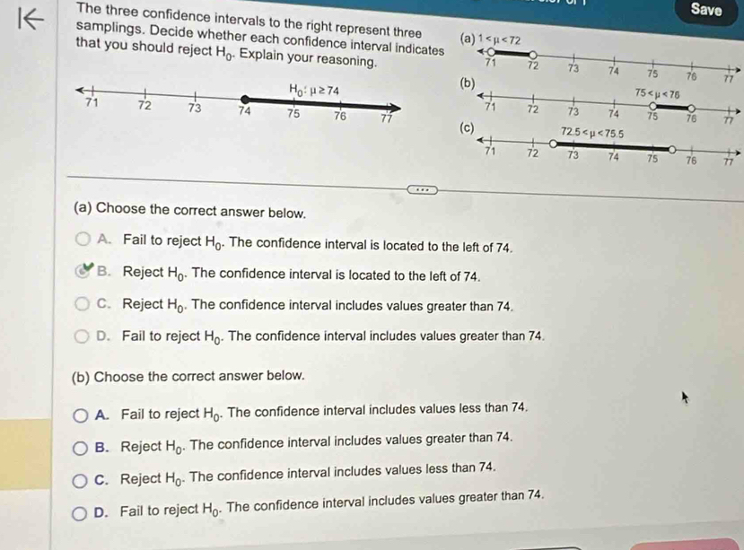 Save
The three confidence intervals to the right represent three
samplings. Decide whether each confidence interval indicates 
that you should reject H_0. Explain your reasoning.
(a) Choose the correct answer below.
A. Fail to reject H_0. The confidence interval is located to the left of 74.
B. Reject H_0. The confidence interval is located to the left of 74.
C.Reject H_0. The confidence interval includes values greater than 74.
D. Fail to reject H_0. The confidence interval includes values greater than 74.
(b) Choose the correct answer below.
A. Fail to reject H_0. The confidence interval includes values less than 74.
B. Reject H_0. The confidence interval includes values greater than 74.
C. Reject H_0. The confidence interval includes values less than 74.
D. Fail to reject H_0. The confidence interval includes values greater than 74.