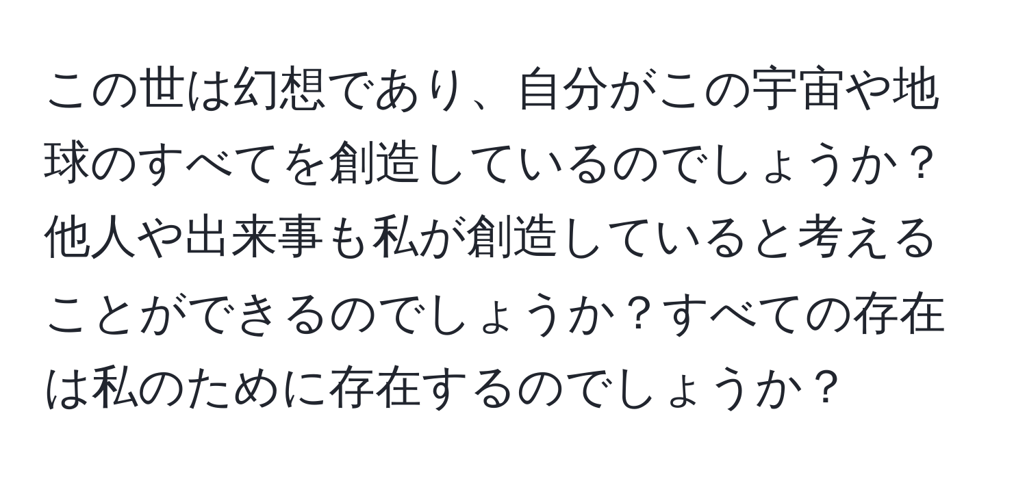 この世は幻想であり、自分がこの宇宙や地球のすべてを創造しているのでしょうか？他人や出来事も私が創造していると考えることができるのでしょうか？すべての存在は私のために存在するのでしょうか？