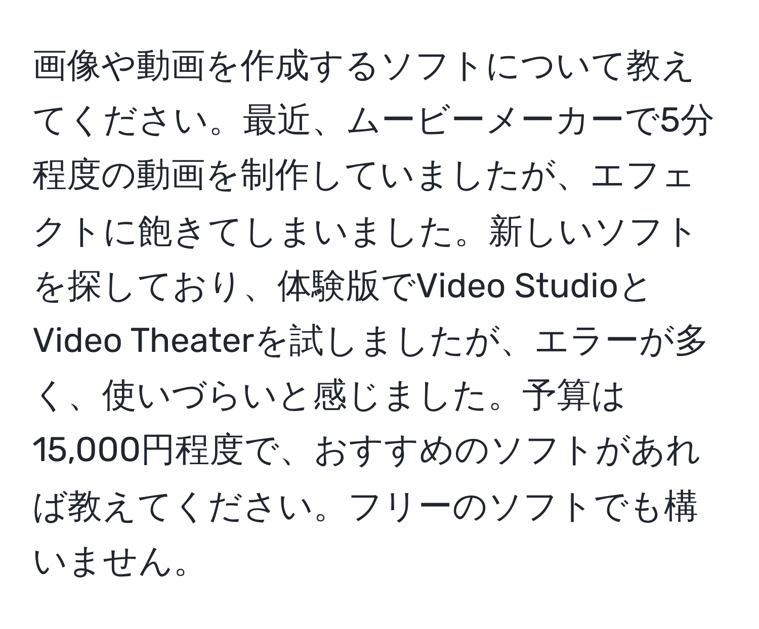 画像や動画を作成するソフトについて教えてください。最近、ムービーメーカーで5分程度の動画を制作していましたが、エフェクトに飽きてしまいました。新しいソフトを探しており、体験版でVideo StudioとVideo Theaterを試しましたが、エラーが多く、使いづらいと感じました。予算は15,000円程度で、おすすめのソフトがあれば教えてください。フリーのソフトでも構いません。