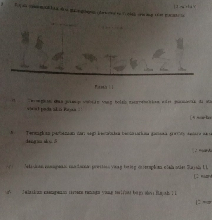 [2 markah] 
3 Ray ah metmpukian aku gulingdepan (forsve ro17) eich seorang atler ganastik 

_ 
Flajah 1 1 
a Terangkan dua prinsıp stabilin yang boleh menyebabkan atlet gamnastik da ata 
stabal pancia akss Rayaia 11 
[ 4 mark 
Terangkan perbezaan darı segi kestabilan berdasarkan garisan gravity antara aksı 
dengan aksi 5
[2 mark 
Jelaskan mengenai matlamat prestas; yang boleg datetaphan oleh atlet Rajah 1 l 
[2 mark 
di Jelaskan mengenm sistem tenaga yang terlibät bagı aksı Rajah I 
[2 mar