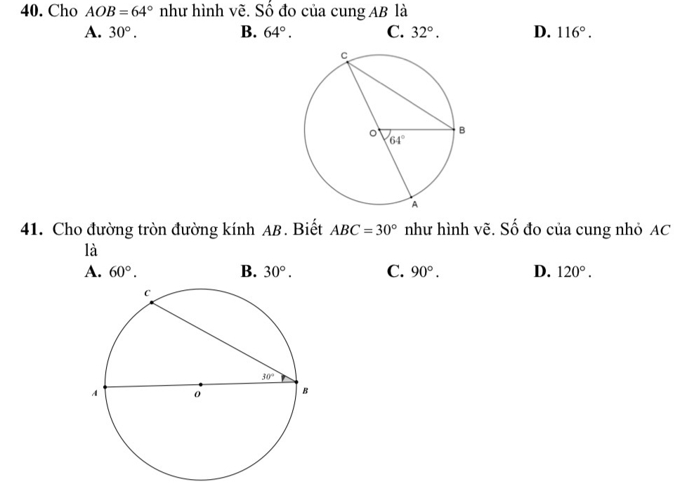 Cho AOB=64° như hình vẽ. Số đo của cung AB là
A. 30°. B. 64°. C. 32°. D. 116°.
41. Cho đường tròn đường kính AB. Biết ABC=30° như hình vẽ. Số đo của cung nhỏ AC
là
A. 60°. B. 30°. C. 90°. D. 120°.