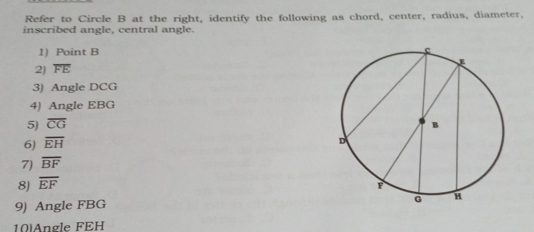 Refer to Circle B at the right, identify the following as chord, center, radius, diameter, 
inscribed angle, central angle. 
1) Point B
2) overline FE
3) Angle DCG
4) Angle EBG
5) overline CG
6) overline EH
7) overline BF
8) overline EF
9) Angle FBG
10)Angle FEH