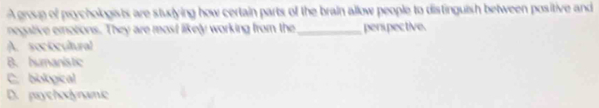 A group of psychologists are studying how certain parts of the brain allow people to distinguish between positive and
negative emotions. They are most likely working from the _perspective.
A. soctocultural
B. humanistic
C. biological
D. paychodynamic