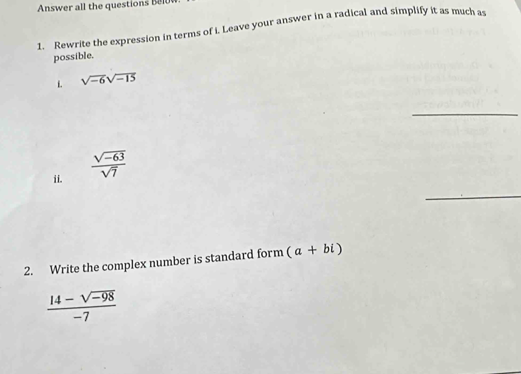 Answer all the questions belu 
1. Rewrite the expression in terms of i. Leave your answer in a radical and simplify it as much as 
possible. 
i. sqrt(-6)sqrt(-15)
_ 
ii.
 (sqrt(-63))/sqrt(7) 
_ 
2. Write the complex number is standard form (a+bi)
 (14-sqrt(-98))/-7 