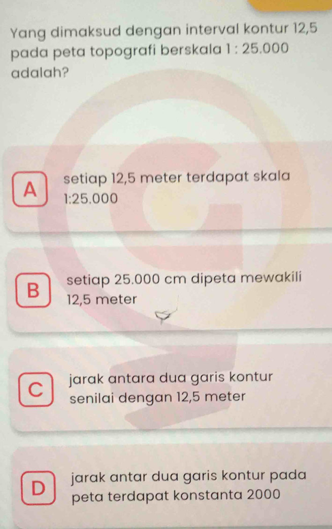 Yang dimaksud dengan interval kontur 12,5
pada peta topografi berskala 1:25.000
adalah?
A setiap 12,5 meter terdapat skala
1:25.000
setiap 25.000 cm dipeta mewakili
B 12,5 meter
C jarak antara dua garis kontur 
senilai dengan 12,5 meter
D jarak antar dua garis kontur pada 
peta terdapat konstanta 2000