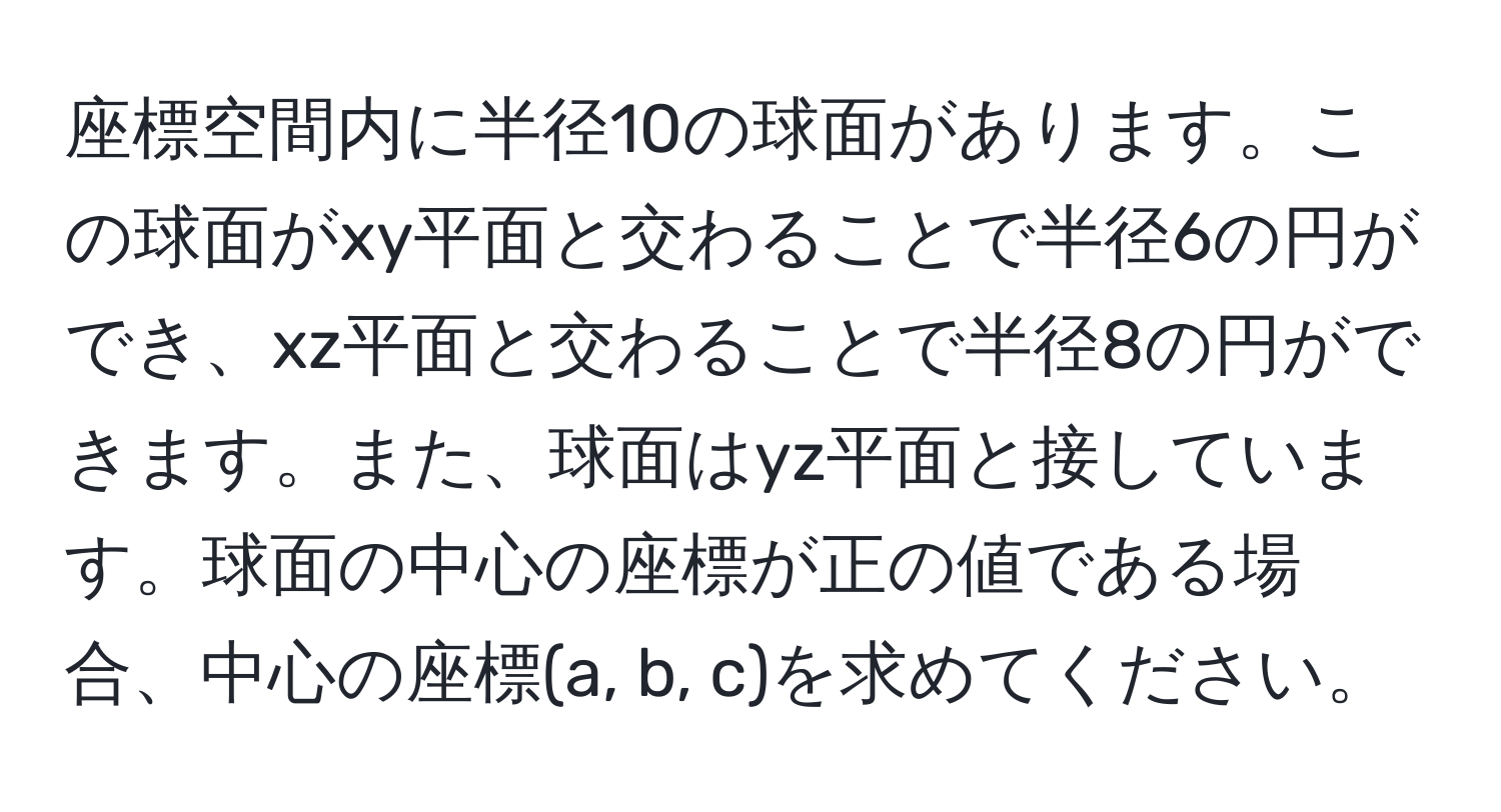 座標空間内に半径10の球面があります。この球面がxy平面と交わることで半径6の円ができ、xz平面と交わることで半径8の円ができます。また、球面はyz平面と接しています。球面の中心の座標が正の値である場合、中心の座標(a, b, c)を求めてください。