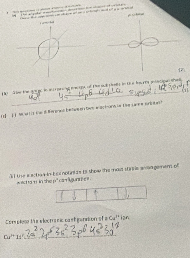 fris Aocsion le ami atórmo dériciie 
4)- The angular e apefeactón descrites te oliapes et orfelate 
Draw the approemate shape of im s orbialc and of a a orisel 
p rostatal 
_ 
7. 
(b) Give the order, in increasing energy, of the subshells in the fourt principal shell 
(1 
_ 
(c) (i) What is the difference between two electrons in the same orbital? 
(ii) Use electron-in-box notation to show the most stable arrangement of 
electrons in the p^4 configuration. 
Complete the electronic confguration of a Cu^(2+) ion
Cu^(2+)1s^2
_