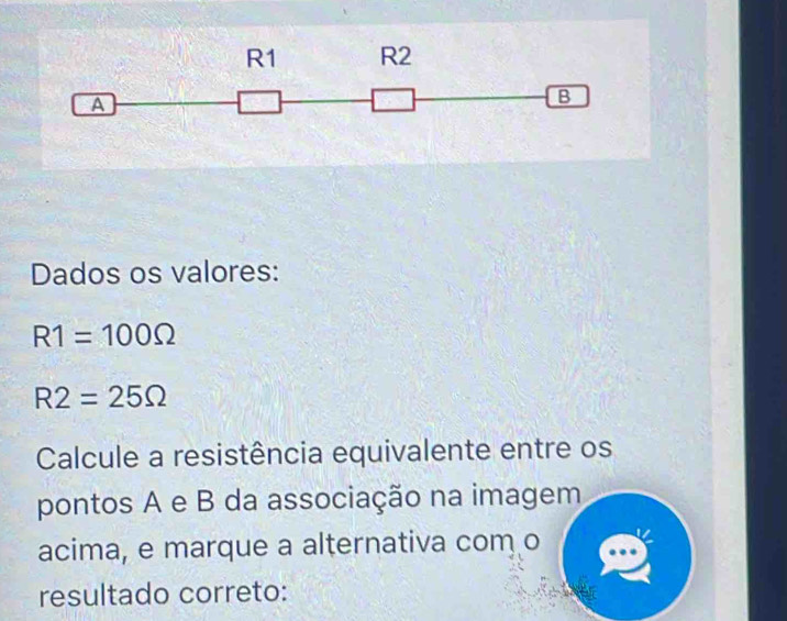 Dados os valores:
R1=100Omega
R2=25Omega
Calcule a resistência equivalente entre os 
pontos A e B da associação na imagem 
acima, e marque a alternativa com o 
resultado correto: