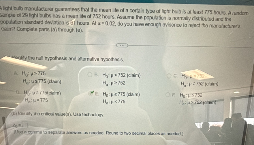 A light bulb manufacturer guarantees that the mean life of a certain type of light bulb is at least 775 hours. A random
sample of 29 light bulbs has a mean life of 752 hours. Assume the population is normally distributed and the
population standard deviation is 61 hours. At alpha =0.02 , do you have enough evidence to reject the manufacturer's
claim? Complete parts (a) through (e).
dentify the null hypothesis and alternative hypothesis.
A. H_0:mu >775 B. H_0:mu <752</tex> (claim) C. H_0:mu =752
H_a:mu ≤ 775 (claim) H_a:mu ≥ 752 (claim)
H_a:mu != 752
D. H_5:mu != 775 (claim)
H_0:mu ≥ 775(claim)
F. H_0:mu ≤ 752
H_a:mu =775
H_a:mu <775</tex> (claim)
H_a:mu >752
(b) Identify the critical value(s). Use technology.
z_0=□
(Use a comma to separate answers as needed. Round to two decimal places as needed.)