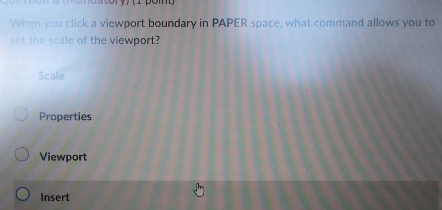 Mandatory) (1 pomt) 
When you click a viewport boundary in PAPER space, what command allows you to 
set the scale of the viewport? 
Scale 
Properties 
Viewport 
Insert