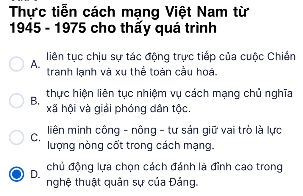 Thực tiễn cách mạng Việt Nam từ
1945 - 1975 cho thấy quá trình
liên tục chịu sự tác động trực tiếp của cuộc Chiến
A.
tranh lạnh và xu thế toàn cầu hoá.
thực hiện liên tục nhiệm vụ cách mạng chủ nghĩa
B.
xã hội và giải phóng dân tộc.
liên minh công - nông - tư sản giữ vai trò là lực
C.
lượng nòng cốt trong cách mạng.
chủ động lựa chọn cách đánh là đỉnh cao trong
D.
nghệ thuật quân sự của Đảng.