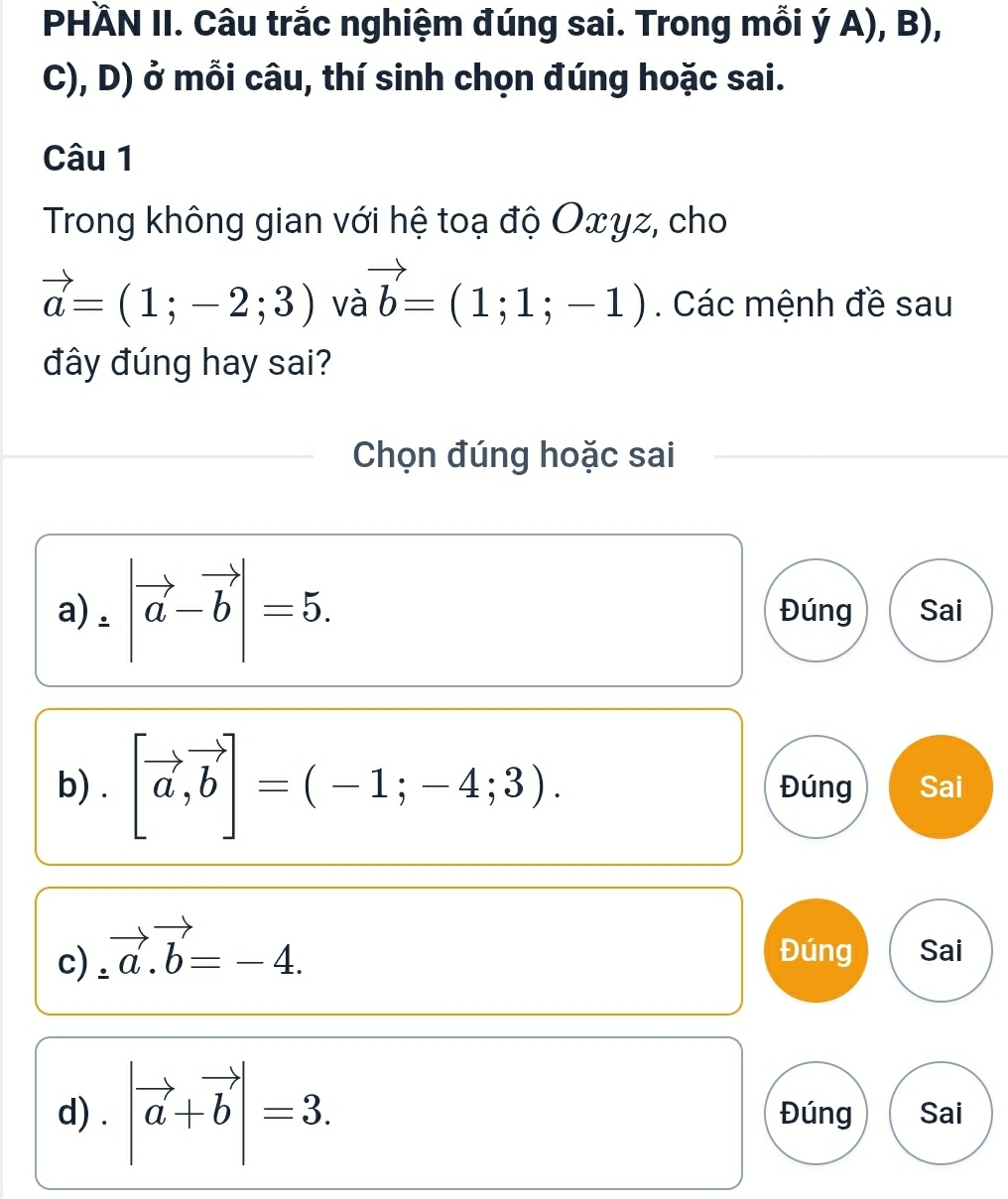 PHÄN II. Câu trắc nghiệm đúng sai. Trong mỗi I yA),B),
C), D) ở mỗi câu, thí sinh chọn đúng hoặc sai.
Câu 1
Trong không gian với hệ toạ độ Oxγz, cho
vector a=(1;-2;3) và vector b=(1;1;-1). Các mệnh đề sau
đây đúng hay sai?
Chọn đúng hoặc sai
a ).|vector |vector a-vector b| Đúng Sai
b) . [vector a,vector b]=(-1;-4;3). Đúng Sai
c) ∴ vector a.vector b=-4. Đúng Sai
d) . |vector a+vector b|=3. Đúng Sai