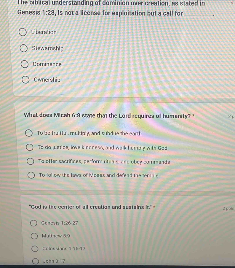 The biblical understanding of dominion over creation, as stated in *
Genesis 1:28 , is not a license for exploitation but a call for _.
Liberation
Stewardship
Dominance
Ownership
What does Micah 6:8 state that the Lord requires of humanity? * 2 p
To be fruitful, multiply, and subdue the earth
To do justice, love kindness, and walk humbly with God
To offer sacrifices, perform rituals, and obey commands
To follow the laws of Moses and defend the temple
"God is the center of all creation and sustains it." * 2 poin
Genesis 1:26-27
Matthew 5:9
Colossians 1:16-17
John 3:17