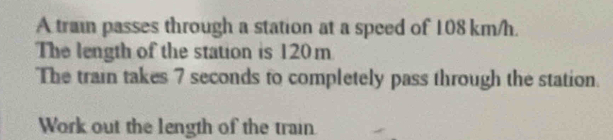 A train passes through a station at a speed of 108 km/h. 
The length of the station is 120m
The train takes 7 seconds to completely pass through the station. 
Work out the length of the train