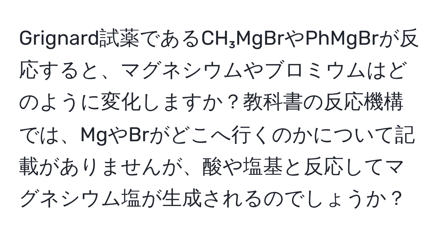 Grignard試薬であるCH₃MgBrやPhMgBrが反応すると、マグネシウムやブロミウムはどのように変化しますか？教科書の反応機構では、MgやBrがどこへ行くのかについて記載がありませんが、酸や塩基と反応してマグネシウム塩が生成されるのでしょうか？