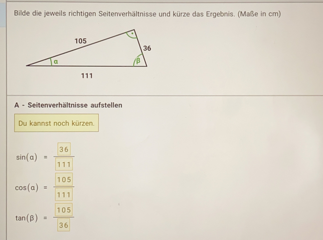 Bilde die jeweils richtigen Seitenverhältnisse und kürze das Ergebnis. (Maße in cm)
A - Seitenverhältnisse aufstellen
Du kannst noch kürzen.
sin (a)= 36/111 
cos (alpha )= 105/111 
tan (beta )= 105/36 