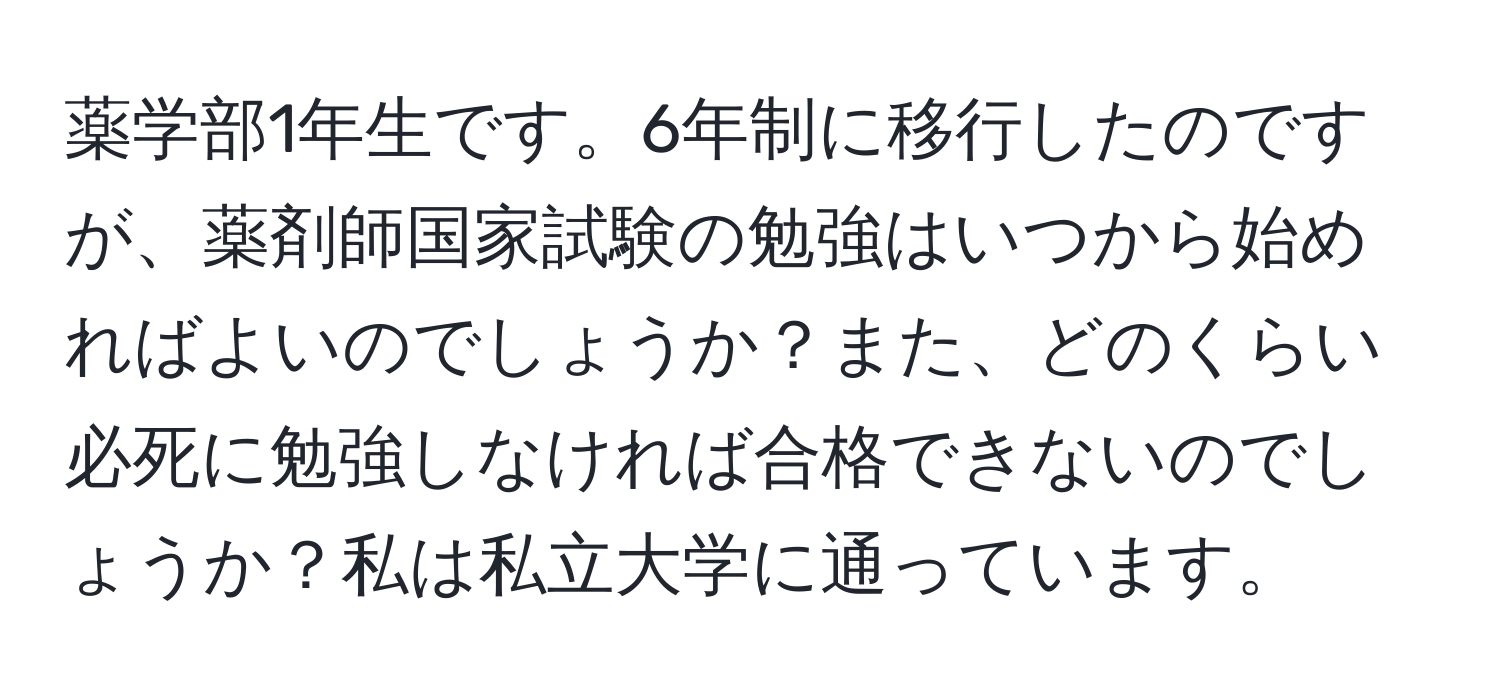 薬学部1年生です。6年制に移行したのですが、薬剤師国家試験の勉強はいつから始めればよいのでしょうか？また、どのくらい必死に勉強しなければ合格できないのでしょうか？私は私立大学に通っています。