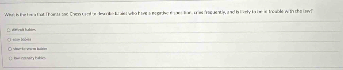 What is the term that Thomas and Chess used to describe babies who have a negative disposition, cries frequently, and is likely to be in trouble with the law?
difficult babies
easy babies
slow-to-warm babies
low intensity babies
