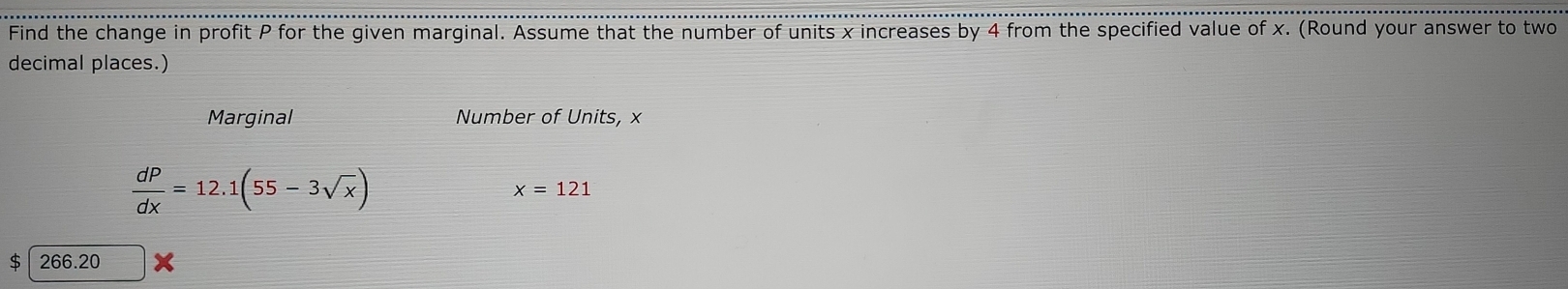 Find the change in profit P for the given marginal. Assume that the number of units x increases by 4 from the specified value of x. (Round your answer to two 
decimal places.) 
Marginal Number of Units, ×
 dP/dx =12.1(55-3sqrt(x))
x=121
266.20