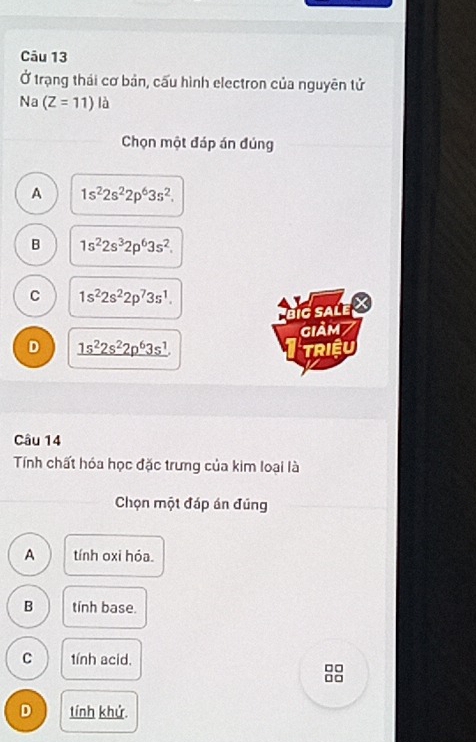 Ở trạng thái cơ bản, cấu hình electron của nguyên tử
Na (Z=11) là
Chọn một đáp án đúng
A 1s^22s^22p^63s^2.
B 1s^22s^32p^63s^2.
C 1s^22s^22p^73s^1. 
big salé
giảm7
D _ 1s^22s^22p^63s^1 Riệu
Câu 14
Tính chất hóa học đặc trưng của kim loại là
Chọn một đáp án đủng
A tính oxi hỏa.
B tính base.
C tính acid.
□□
□□
D tính khử.