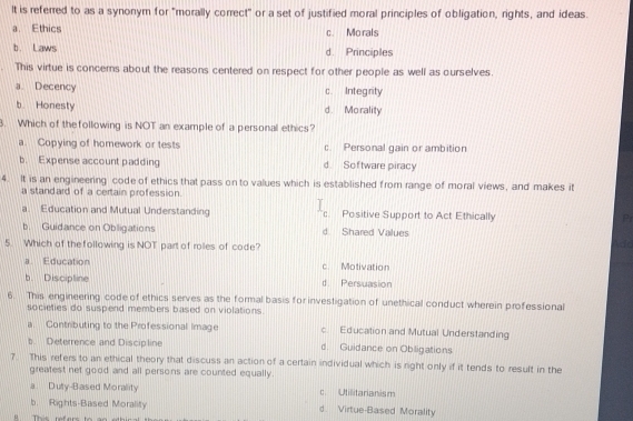 It is referred to as a synonym for "morally correct" or a set of justified moral principles of obligation, rights, and ideas.
a. Ethics c. Mo rals
b. Laws d. Principles
This virtue is concerns about the reasons centered on respect for other people as well as ourselves.
a. Decency c. Integrity
b Honesty d. Morality
. Which of the following is NOT an example of a personal ethics?
a. Copying of homework or tests c Personal gain or ambition
b. Expense account padding d. Software piracy
4. It is an engineering code of ethics that pass on to values which is established from range of moral views, and makes it
a standard of a certain profession.
Education and Mutual Understanding c. Positive Support to Act Ethically P
b. Guidance on Obligations d Shared Values
5. Which of the following is NOT part of roles of code?
ide
a Education c. Motivation
b. Disciptine d. Persuasion
6. This engineering code of ethics serves as the formal basis for investigation of unethical conduct wherein professional
societies do suspend members based on violations.
a. Contributing to the Professional Image c. Education and Mutual Understanding
b. Deterrence and Discipline d. Guidance on Obligations
7. This refers to an ethical theory that discuss an action of a certain individual which is right only if it tends to result in the
greatest net good and all persons are counted equally.
a. Duty-Based Morality c. Utillitarianism
b. Rights-Based Morality d. Virtue-Based Morality