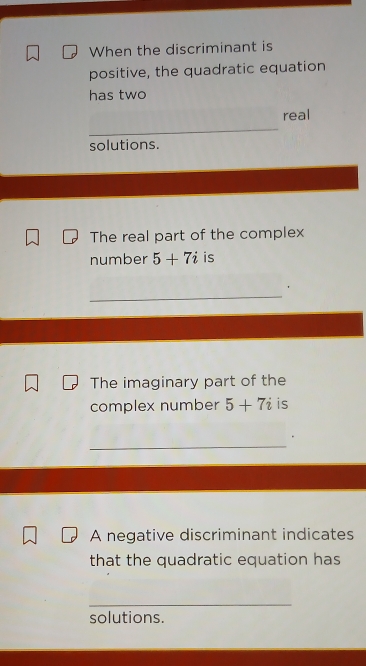 When the discriminant is 
positive, the quadratic equation 
has two 
_ 
real 
solutions. 
The real part of the complex 
number 5+7i is 
_ 
， 
The imaginary part of the 
complex number 5+7i is 
_ 
A negative discriminant indicates 
that the quadratic equation has 
_ 
solutions.