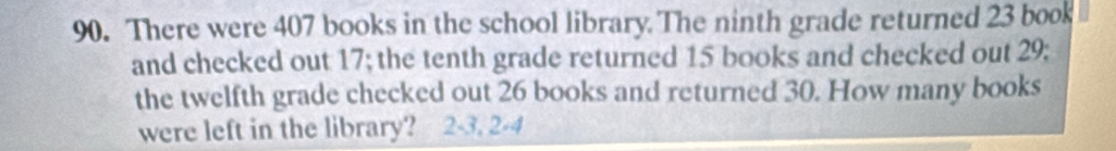 There were 407 books in the school library. The ninth grade returned 23 book 
and checked out 17; the tenth grade returned 15 books and checked out 29; 
the twelfth grade checked out 26 books and returned 30. How many books 
were left in the library? 2 -3. 2 -4