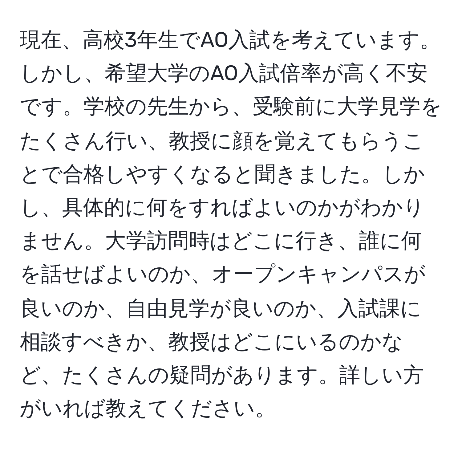 現在、高校3年生でAO入試を考えています。しかし、希望大学のAO入試倍率が高く不安です。学校の先生から、受験前に大学見学をたくさん行い、教授に顔を覚えてもらうことで合格しやすくなると聞きました。しかし、具体的に何をすればよいのかがわかりません。大学訪問時はどこに行き、誰に何を話せばよいのか、オープンキャンパスが良いのか、自由見学が良いのか、入試課に相談すべきか、教授はどこにいるのかなど、たくさんの疑問があります。詳しい方がいれば教えてください。