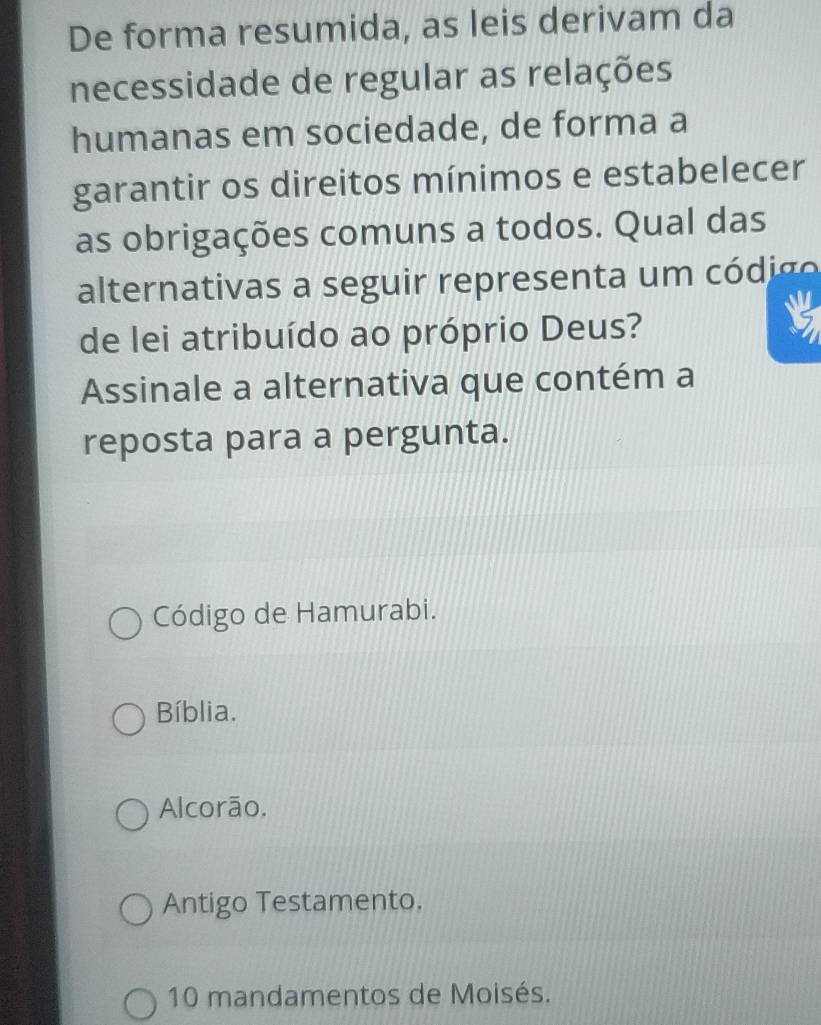 De forma resumida, as leis derivam da
necessidade de regular as relações
humanas em sociedade, de forma a
garantir os direitos mínimos e estabelecer
as obrigações comuns a todos. Qual das
alternativas a seguir representa um có dig o 
de lei atribuído ao próprio Deus?
Assinale a alternativa que contém a
reposta para a pergunta.
Código de Hamurabi.
Bíblia.
Alcorão.
Antigo Testamento.
10 mandamentos de Moisés.